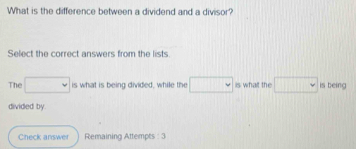 What is the difference between a dividend and a divisor? 
Select the correct answers from the lists. 
The □ is what is being divided, while the □ is what the □ is being 
divided by. 
Check answer Remaining Attempts : 3