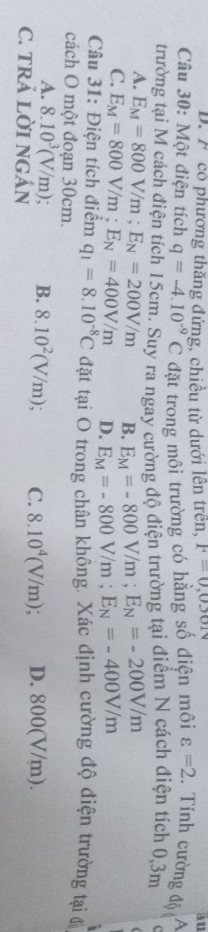 D. F có phương thăng đứng, chiều từ dưới lên trên, F=0,0301 ầu
Câu 30: Một điện tích q=-4.10^(-9)C đặt trong môi trường có hằng số điện môi varepsilon =2 1. Tính cường độ A
trường tại M cách điện tích 15cm. Suy ra ngay cường độ điện trường tại điểm N cách điện tích 0,3m
A. E_M=800V/m; E_N=200V/m
B. E_M=-800V/m; E_N=-200V/m
C. E_M=800V/m; E_N=400V/m D. E_M=-800V/m; E_N=-400V/m
Câu 31: Điện tích điểm q_1=8.10^(-8)C đặt tại O trong chân không. Xác định cường độ điện trường tại đị
cách O một đoạn 30cm.
A. 8.10^3(V/m); B. 8.10^2(V/m) 8.10^4(V/m); 
C. TRẢ LỜI NGẢN
C. D. 800(V/m).