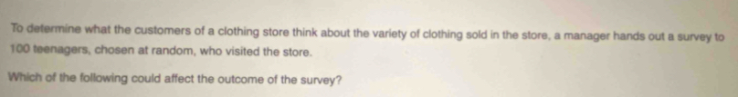 To determine what the customers of a clothing store think about the variety of clothing sold in the store, a manager hands out a survey to
100 teenagers, chosen at random, who visited the store. 
Which of the following could affect the outcome of the survey?