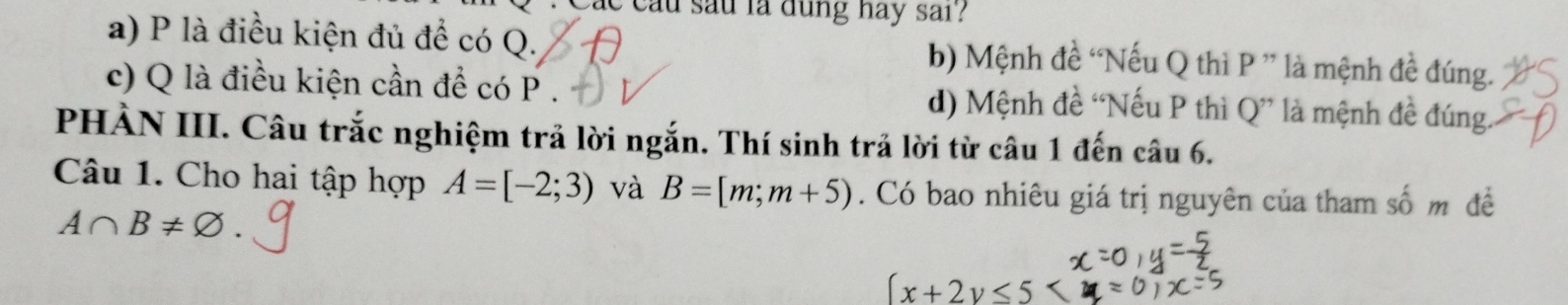 Cac cầu sau la dung hay sai?
a) P là điều kiện đủ để có Q. b) Mệnh đề “Nếu Q thì P ” là mệnh đề đúng.
c) Q là điều kiện cần để có P. d) Mệnh đề “Nếu P thì Q ” là mệnh đề đúng.
PHẢN III. Câu trắc nghiệm trả lời ngắn. Thí sinh trả lời từ câu 1 đến câu 6.
Câu 1. Cho hai tập hợp A=[-2;3) và B=[m;m+5). Có bao nhiêu giá trị nguyên của tham số m đề
A∩ B!=
(x+2y≤ 5