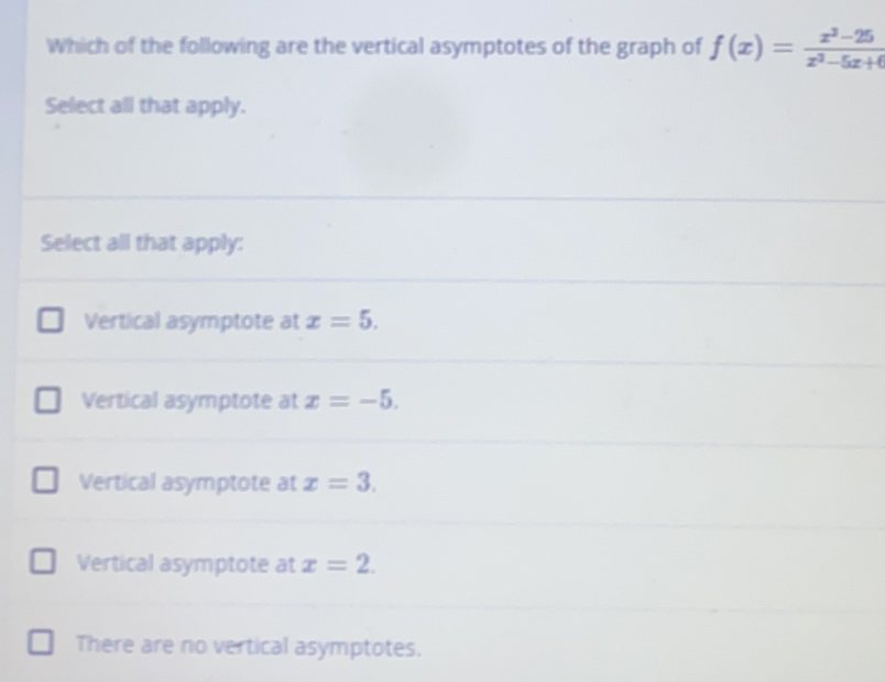 Which of the following are the vertical asymptotes of the graph of f(x)= (x^2-25)/x^2-5x+6 
Select all that apply.
Select all that apply:
Vertical asymptote at x=5.
Vertical asymptote at x=-5.
Vertical asymptote at x=3.
Vertical asymptote at x=2.
There are no vertical asymptotes.