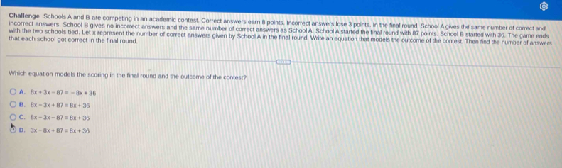 Challenge Schools A and B are competing in an academic contest. Correct answers earn 8 points. Incorrect answers lose 3 points. In the final round, School A gives the same number of correct and
incorrect answers. School B gives no incorrect answers and the same number of correct answers as School A. School A started the final round with 87 points. School B started with 36. The game ends
with the two schools tied. Let x represent the number of correct answers given by School A in the final round. Write an equation that models the outcome of the contest. Then find the number of answers
that each school got correct in the final round.
Which equation models the scoring in the final round and the outcome of the contest?
A. 8x+3x-87=-8x+36
B. 8x-3x+87=8x+36
C. 8x-3x-87=8x+36
D. 3x-8x+87=8x+36