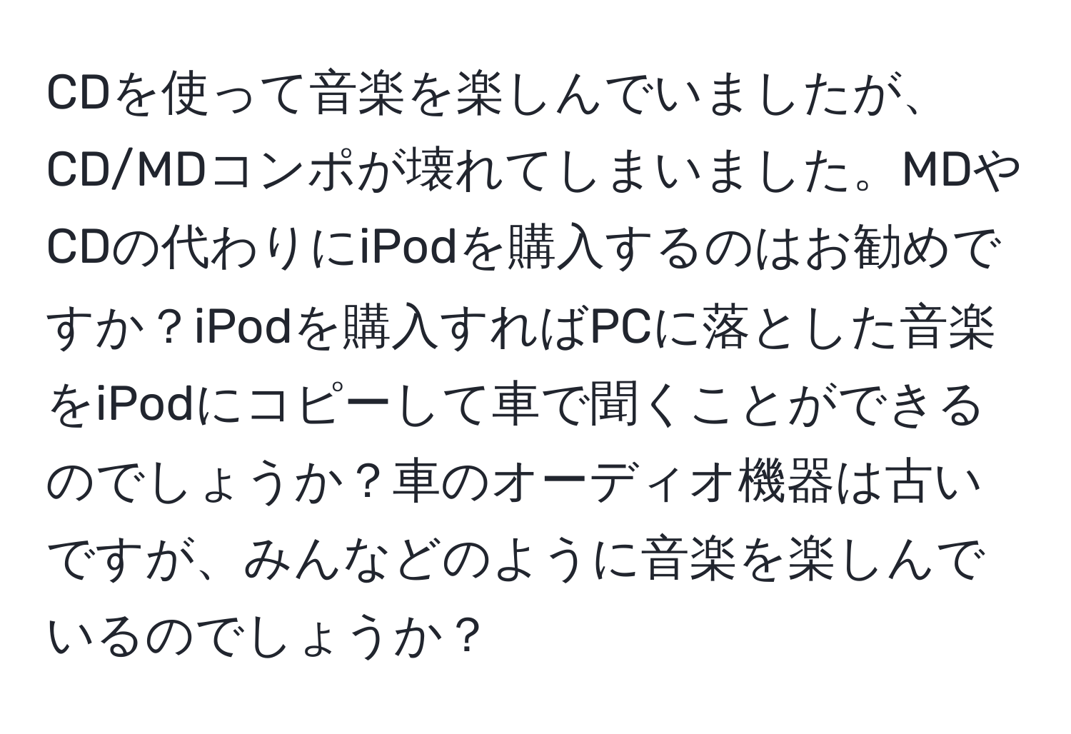 CDを使って音楽を楽しんでいましたが、CD/MDコンポが壊れてしまいました。MDやCDの代わりにiPodを購入するのはお勧めですか？iPodを購入すればPCに落とした音楽をiPodにコピーして車で聞くことができるのでしょうか？車のオーディオ機器は古いですが、みんなどのように音楽を楽しんでいるのでしょうか？