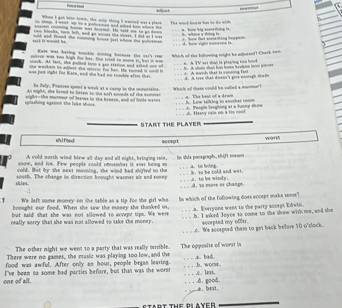 located
edjust
murmur
When I got into town, the only thing I wanted was a place The word locare has to do with
to sleep. I went up to a policeman and asked him where the
nearest rooming house was locuted. He told me to go down
a how big something is.
two blocks, turn left, and go across the street. I did as I was
.b. where a thing is.
told and found the rooming house just where the policeman
how fast something happens.
said it would be.
d. how right someone is.
Kate was having trouble driving because the car's rear Which of the following might be adjusted? Check two.
mirror was too high for her. She tried to move it, but it was
stuck. At last, she pulled into a gas station and asked one of. A TV set that is playing too loud.b. A chair that has been broken into pieces
the workers to adust the mirror for her. He turned it until it
was just right for Kate, and she had no trouble after that.
e. A watch that is running fast
d. A tree that doesn't give enough shade
In July, Frances spent a week at a camp in the mountains. Which of these could be called a murmur?
At night, she loved to listen to the soft sounds of the summer
.a. The beat of a drum
night-the murmur of leaves in the breeze, and of little waves
splashing against the lake shore.
b. Low talking in another room.c. People laughing at a funny show
d. Heavy rain on a tin roof
START THE PLAYER
shifted accept worst
A cold north wind blew all day and all night, bringing rain,
snow, and ice. Few people could remember it ever being so In this paragraph, shift means
cold. But by the next morning, the wind had shifred to the _.a. to bring.
south. The change in direction brought warmer air and sunny __b. to be cold and wet..c. to be windy.
skies.
_d. to move or change.
1 We left some money on the table as a tip for the girl who In which of the following does accept make sense?
brought our food. When she saw the money she thanked us,
but said that she was not allowed to accept tips. We were _.a. Everyone went to the party accept Edwin.
_.b. I asked Joyce to come to the show with me, and she
really sorry that she was not allowed to take the money.
accepted my offer.
_.c. We accepted them to get back before 10 o'clock.
The other night we went to a party that was really terrible. The opposite of worst is
There were no games, the music was playing too low, and the
food was awful. After only an hour, people began leaving. __.a、bad.
.b. worse.
I've been to some bad parties before, but that was the worst _c. less.
one of all. _.d. good.
e. best. 
START THE PLAYER