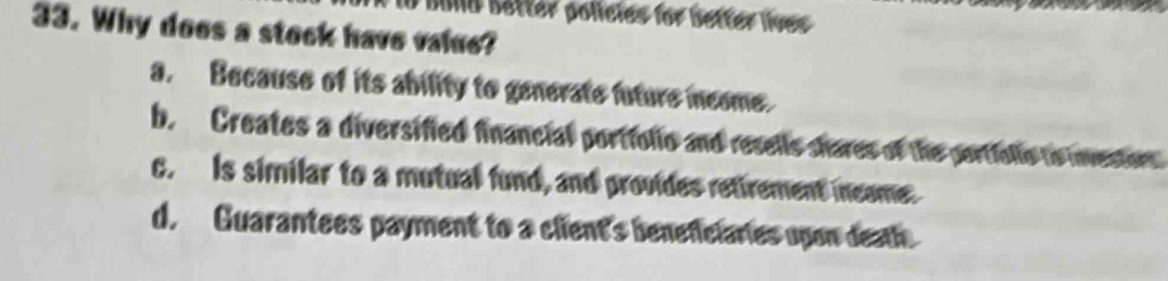 Buld Setter polícies for better lives
33. Why does a stock have value?
a. Because of its ability to generate future income.
b. Creates a diversified financial portfolio and resells shares of the portielle to investors
c. Is similar to a mutual fund, and provides retirement meame:
d. Guarantees payment to a client's beneficiaries upon deatl