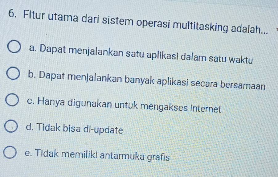 Fitur utama dari sistem operasi multitasking adalah...
a. Dapat menjalankan satu aplikasi dalam satu waktu
b. Dapat menjalankan banyak aplikasi secara bersamaan
c. Hanya digunakan untuk mengakses internet
d. Tidak bisa di-update
e. Tidak memiliki antarmuka grafis