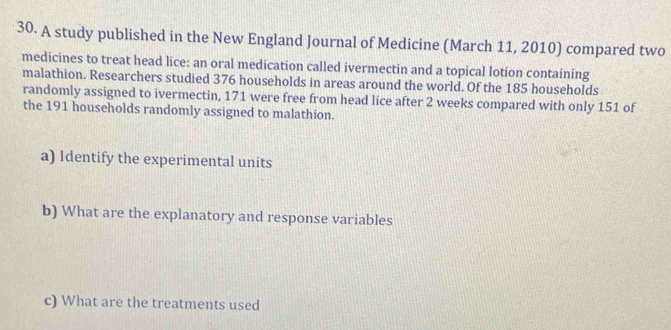 A study published in the New England Journal of Medicine (March 11, 2010) compared two 
medicines to treat head lice: an oral medication called ivermectin and a topical lotion containing 
malathion. Researchers studied 376 households in areas around the world. Of the 185 households 
randomly assigned to ivermectin, 171 were free from head lice after 2 weeks compared with only 151 of 
the 191 households randomly assigned to malathion. 
a) Identify the experimental units 
b) What are the explanatory and response variables 
c) What are the treatments used