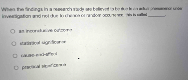 When the findings in a research study are believed to be due to an actual phenomenon under
investigation and not due to chance or random occurrence, this is called __.
an inconclusive outcome
statistical significance
cause-and-effect
practical significance