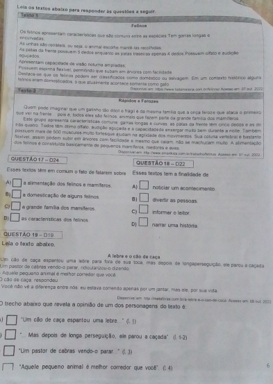 Leia os textos abalxo para responder às questões a seguir
Teacto 1
Fellnos
Os felinos apresentam caracierísticas que são comuns entre as espécies Tem garras longas o
en curvad as 
As unhas são retráteis, ou seja, o animal escolhe manos-las recolhidas
euçados As patas da frente possuem 5 dedos enquanto as patas traseiras apenas 4 dedos Prssuem olfato e audição
Apresentam capacidade de visão neturna ampradas
Possuem espinha Serível, permrndo que subam em árvores com facilidade
Destaca-se que os felinos podem ser ciassificados como doméstico ou setvagem. Em um contexto histórico algues
felnos evam domesticados, o que atualmente acontece somente como gato
Testo 2 Disponivel em taps owww todema ere con hnfelingsl Apesap em D7 aut 2072
Répidos e Férazas
Quem pode imaginal que um gatinho tão dócil e frágil é da mesma família que a onça feraze que ataca o primeiro
que ver na fente... pui é, todos eles são felinos animais que fazem parte da grende famítia dos mamberos
Este grupo apresenta carecterísticas comuss garras longas e curras, as palas da fremte tém cinco dedos e as de
áás quatro. Todos têm étimo olfalo, sudição aguçada e a capacidadade emsergar muto sem durante a noite. Também
possuem mais de 500 músculos muito fortesque ajudam na agridade dos movimentos. Sua coluna vertebral é bastante
nexível, assim podem subir em árvores com facilidade e mesmo que calam, não se machucam muito. A alimentação
dos felinos e consátuída basicamenta de pequenos mamíferos, medores e aves Disporivel em 1ts iwwe smariluza comantrebalhofelinas. Acesso em 6° out 21?2
QUESTÃO 17 - D24 QUESTÃo 18 - D22
Esses texos têm em comum o fato de falarem sobre Esses textos tem a fnalidade de
A) □ a alimentação dos felinos e mamíferos. A| □ noticiar um acontecimento
8) □ a domestcação de alguns felinos B) □ diverr as pessoas.
C □ a grande famíia dos mamíferos C) □ informar o leitor
D □ as caractenísticas dos felinos DJ □ narrar uma história
QuESTÃo 19 -  D19
Leila o texto abailxo.
A lebre e o cão de caça
Um cão de caça espantou uma lebre para fora de sua toca, mas depois de longaperseguição, ele parou a caçada
Um pastor de cabras vendoço parar, ridicularizou-o dizendo
O cão de caça, respondeu Aquele pequeno animal é melhor corredor que você
Você não vé a diferença eintre nós, eu estava correndo apenas por um jantar, mas ele, por sua vida
Dispenival em http :/mstaforas com laws-lebre-e-o-cao-de-caca Acesss em 08 sut 2022
O trecho abaixo que revela a opinião de um dos personagens do texto é:
0 'Um cão de caça espantou uma lebre....'' (l 1)
*... Mas depois de longa perseguição, ele parou a caçada'. (l. 1-2)
"Um pastor de cabras vendo-o parar " (l. 3)
'Aquele pequeno animal é methor corredor que você''. (1. 4)
6