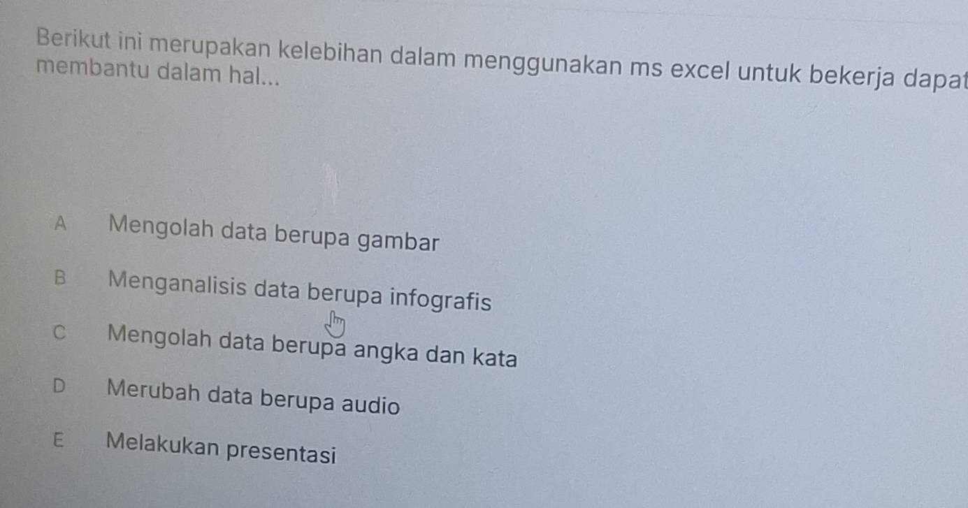 Berikut ini merupakan kelebihan dalam menggunakan ms excel untuk bekerja dapat
membantu dalam hal...
A Mengolah data berupa gambar
B Menganalisis data berupa infografis
c Mengolah data berupa angka dan kata
D Merubah data berupa audio
E Melakukan presentasi