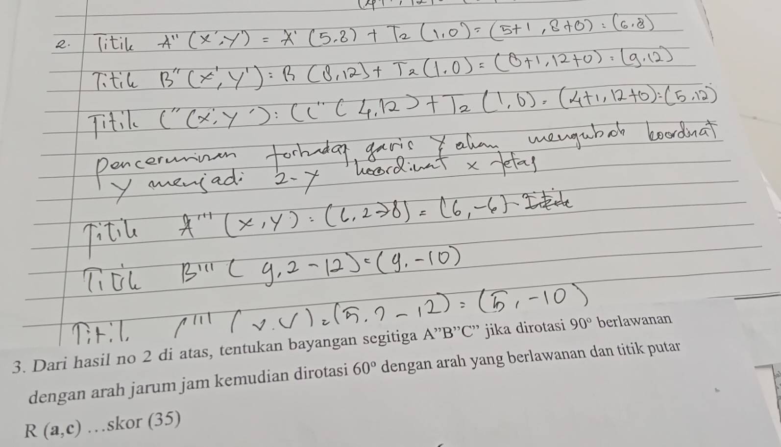 Dari hasil no 2 di atas, tentukan bayangan segitiga A ”' B '' C '' jika dirotasi 90° berlawanan 
dengan arah jarum jam kemudian dirotasi 60° dengan arah yang berlawanan dan titik putar
R(a,c) …skor (35)