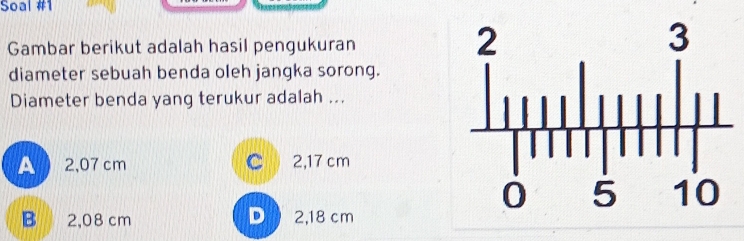 Soal #1
Gambar berikut adalah hasil pengukuran
diameter sebuah benda oleh jangka sorong.
Diameter benda yang terukur adalah ...
A  2,07 cm C 2,17 cm
B 2,08 cm D 2,18 cm