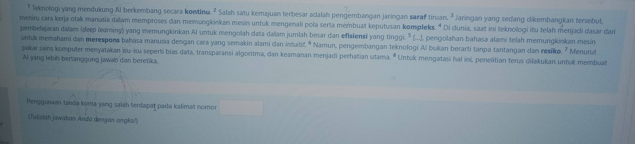 Teknologi yang mendukung Al berkembang secara kontinu. ² Salah satu kemajuan terbesar adalah pengembangan jaringan saraf tiruan. 3 Jaringan yang sedang dikembangkan tersebut, 
meniru cara kerja otak manusia dalam memproses dan memungkinkan mesin untuk mengenali pola serta mémbuat keputusan kompleks. ⁴ Di dunia, saat ini teknologi itu telah menjadi dasar dari 
pembelajaran dalam (deep leσrning) yang memungkinkan Al untuk mengolah data dalam jumlah besar dan efisiensi yang tinggi.⁵ [...], pengolahan bahasa alami telah memungkinkan mesin 
untuk memahami dan merespons bahasa manusia dengan cara yang semakin alami dan intuitif. º Namun, pengembangan teknologi Al bukan berarti tanpa tantangan dan resiko. ⁷ Menurut 
pakar sains komputer menyatakan isu-isu seperti bias data, transparansi algoritma, dan keamanan menjadi perhatian utama. ⁸ Untuk mengatasi hal ini, penelitian terus dilakukan untuk membuat 
Al yang lebih bertanggung jawab dan beretika. 
Penggunaan tanda koma yang salah terdapar pada kalimat nomor 
(Tulislah jawaban Anda dengan angka!)