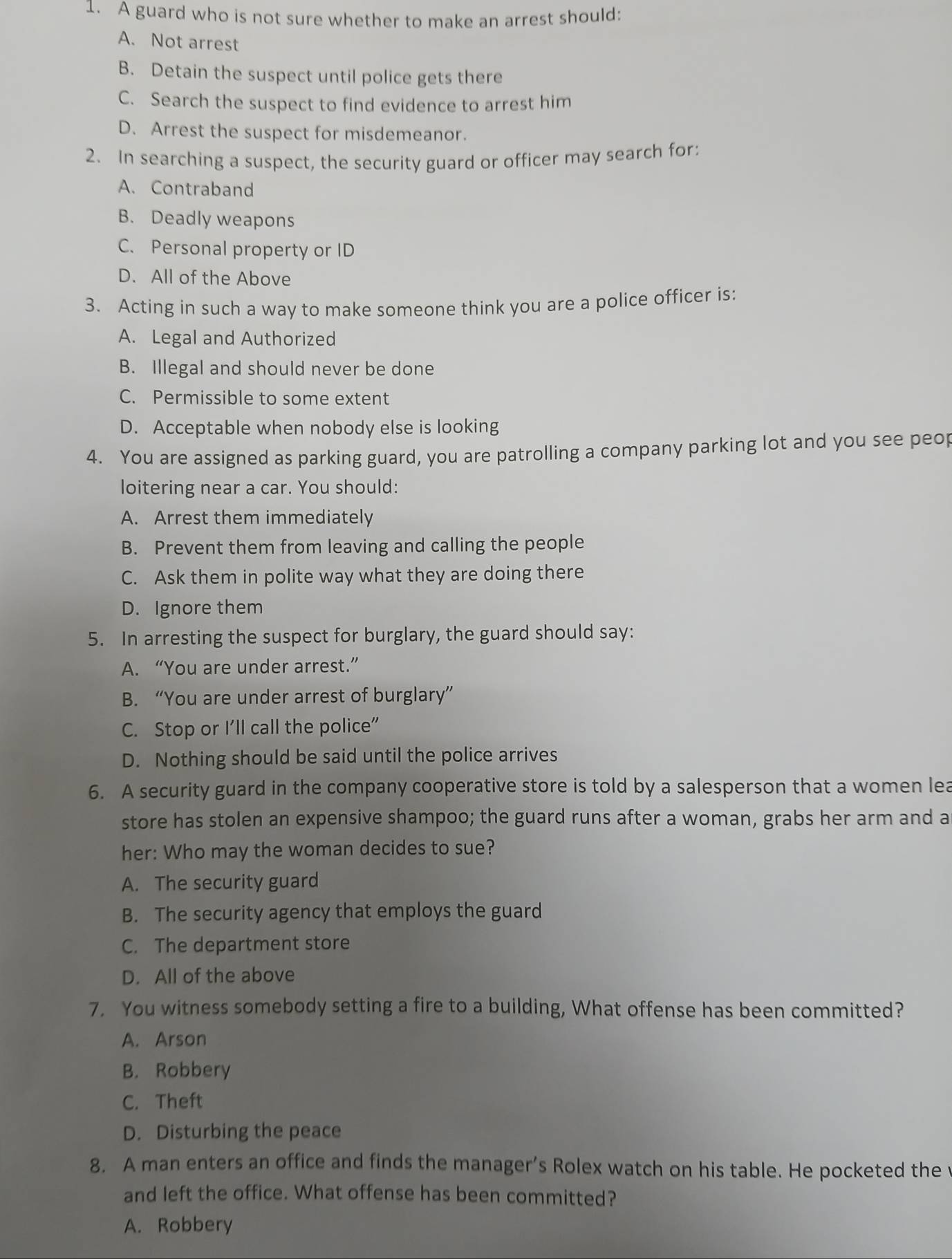 A guard who is not sure whether to make an arrest should:
A. Not arrest
B. Detain the suspect until police gets there
C. Search the suspect to find evidence to arrest him
D. Arrest the suspect for misdemeanor.
2. In searching a suspect, the security guard or officer may search for:
A. Contraband
B. Deadly weapons
C. Personal property or ID
D. All of the Above
3. Acting in such a way to make someone think you are a police officer is:
A. Legal and Authorized
B. Illegal and should never be done
C. Permissible to some extent
D. Acceptable when nobody else is looking
4. You are assigned as parking guard, you are patrolling a company parking lot and you see peo
loitering near a car. You should:
A. Arrest them immediately
B. Prevent them from leaving and calling the people
C. Ask them in polite way what they are doing there
D. Ignore them
5. In arresting the suspect for burglary, the guard should say:
A. “You are under arrest.”
B. “You are under arrest of burglary”
C. Stop or I'll call the police"
D. Nothing should be said until the police arrives
6. A security guard in the company cooperative store is told by a salesperson that a women lea
store has stolen an expensive shampoo; the guard runs after a woman, grabs her arm and a
her: Who may the woman decides to sue?
A. The security guard
B. The security agency that employs the guard
C. The department store
D. All of the above
7. You witness somebody setting a fire to a building, What offense has been committed?
A. Arson
B. Robbery
C. Theft
D. Disturbing the peace
8. A man enters an office and finds the manager’s Rolex watch on his table. He pocketed the v
and left the office. What offense has been committed?
A. Robbery
