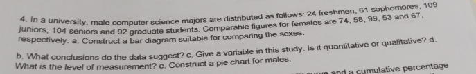 In a university, male computer science majors are distributed as follows: 24 freshmen, 61 sophomores, 109
juniors, 104 seniors and 92 graduate students. Comparable figures for females are 74, 58, 99, 53 and 67, 
respectively. a. Construct a bar diagram suitable for comparing the sexes. 
b. What conclusions do the data suggest? c. Give a variable in this study. Is it quantitative or qualitative? d. 
What is the level of measurement? e. Construct a pie chart for males. 
a and a cumulative percentage