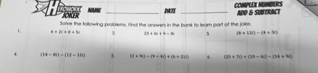 EROWORK NAME _DATE _COMPLEX NUMBERS 
JOKER ADD & SUBTRACT 
Solve the following problems. Find the answers in the bank to learn part of the joke. 
1、 6+2i+8+5i 2. 23+6i+9-8i (8+12i)-(4+3i)
3. 
4、 (14-8i)-(12-15i) 5. (2+9i)-(9-4i)+(6+21i) B. (25+7i)+(19-6i)-(14+9i)