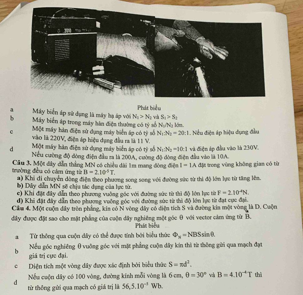 Phát biểu
a Máy biển áp sử dụng là máy hạ áp với N_1>N_2 và S_1>S_2
b Máy biến áp trong máy hàn điện thường có tỷ số N_1/N_2ldelta n.
c Một máy hàn điện sử dụng máy biến áp có tỷ số N_1:N_2=20:1. Nếu điện áp hiệu dụng đầu
vào là 220V, điện áp hiệu dụng đầu ra là 11 V.
d Một máy hàn điện sử dụng máy biến áp có tỷ số N_1:N_2=10:1 và điện áp đầu vào là 230V.
Nếu cường độ dòng điện đầu ra là 200A, cường độ dòng điện đầu vào là 10A.
Câu 3. Một dây dẫn thẳng MN có chiều dài 1m mang dòng điện I=1A đặt trong vùng không gian có từ
trường đều có cảm ứng từ B=2.10^(-5)T.
a) Khi di chuyển dòng điện theo phương song song với đường sức từ thì độ lớn lực từ tăng lên.
b) Dây dẫn MN sẽ chịu tác dụng của lực từ.
c) Khi đặt đây dẫn theo phương vuông góc với đường sức từ thì độ lớn lực từ F=2.10^(-4)N.
d) Khi đặt đây dẫn theo phương vuông góc với đường sức từ thì độ lớn lực từ đạt cực đại.
Câu 4. Một cuộn dây tròn phẳng, kín có N vòng dây có diện tích S và đường kín một vòng là D. Cuộn
dây được đặt sao cho mặt phẳng của cuộn dây nghiêng một góc θ với vector cảm ứng từ B.
Phát biểu
a Từ thông qua cuộn dây có thể được tính bởi biểu thức Phi _N=NBSsin θ .
Nếu góc nghiêng θ vuông góc với mặt phẳng cuộn dây kín thì từ thông gửi qua mạch đạt
b
giá trị cực đại.
cDiện tích một vòng dây được xác định bởi biểu thức S=π d^2.
Nếu cuộn dây có 100 vòng, đường kính mỗi vòng là 6 cm, θ =30° và B=4.10^(-4)T thì
d
từ thông gửi qua mạch có giá trị là 56,5.10^(-5)Wb.