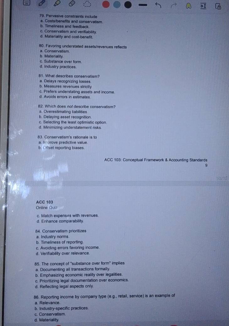 Pervasive constraints include
a. Costs/benefits and conservatism.
b. Timeliness and feedback.
c. Conservatism and verifiability.
d. Materiality and cost-benefit.
80. Favoring understated assets/revenues reflects
a. Conservatism.
b. Materiality.
c. Substance over form.
d. Industry practices
81. What describes conservatism?
a. Delays recognizing losses.
b. Measures revenues strictly
c. Prefers understating assets and income.
d. Avoids errors in estimates.
82. Which does nof describe conservatism?
a. Overestimating liabilities
b. Delaying asset recognition.
c. Selecting the least optimistic option
d. Minimizing understatement risks.
83. Conservatism's rationale is to
a. Improve predictive value.
b. Offset reporting biases.
ACC 103: Conceptual Framework & Accounting Standards
9
10/
ACC 103
Online Quiz
c. Match expenses with revenues.
d. Enhance comparability.
84. Conservatism prioritizes
a. Industry norms.
b. Timeliness of reporting.
c. Avoiding errors favoring income.
d. Verifiability over relevance.
85. The concept of "substance over form" implies
a. Documenting all transactions formally.
b. Emphasizing economic reality over legalities.
c. Prioritizing legal documentation over economics.
d. Reflecting legal aspects only.
86. Reporting income by company type (e.g., retail, service) is an example of
a. Relevance.
b. Industry-specific practices.
c. Conservatism.
d. Materiality.