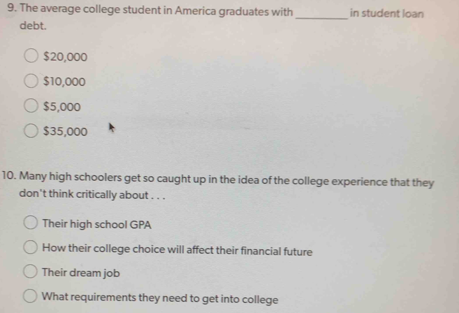 The average college student in America graduates with _in student loan
debt.
$20,000
$10,000
$5,000
$35,000
10. Many high schoolers get so caught up in the idea of the college experience that they
don't think critically about . . .
Their high school GPA
How their college choice will affect their financial future
Their dream job
What requirements they need to get into college