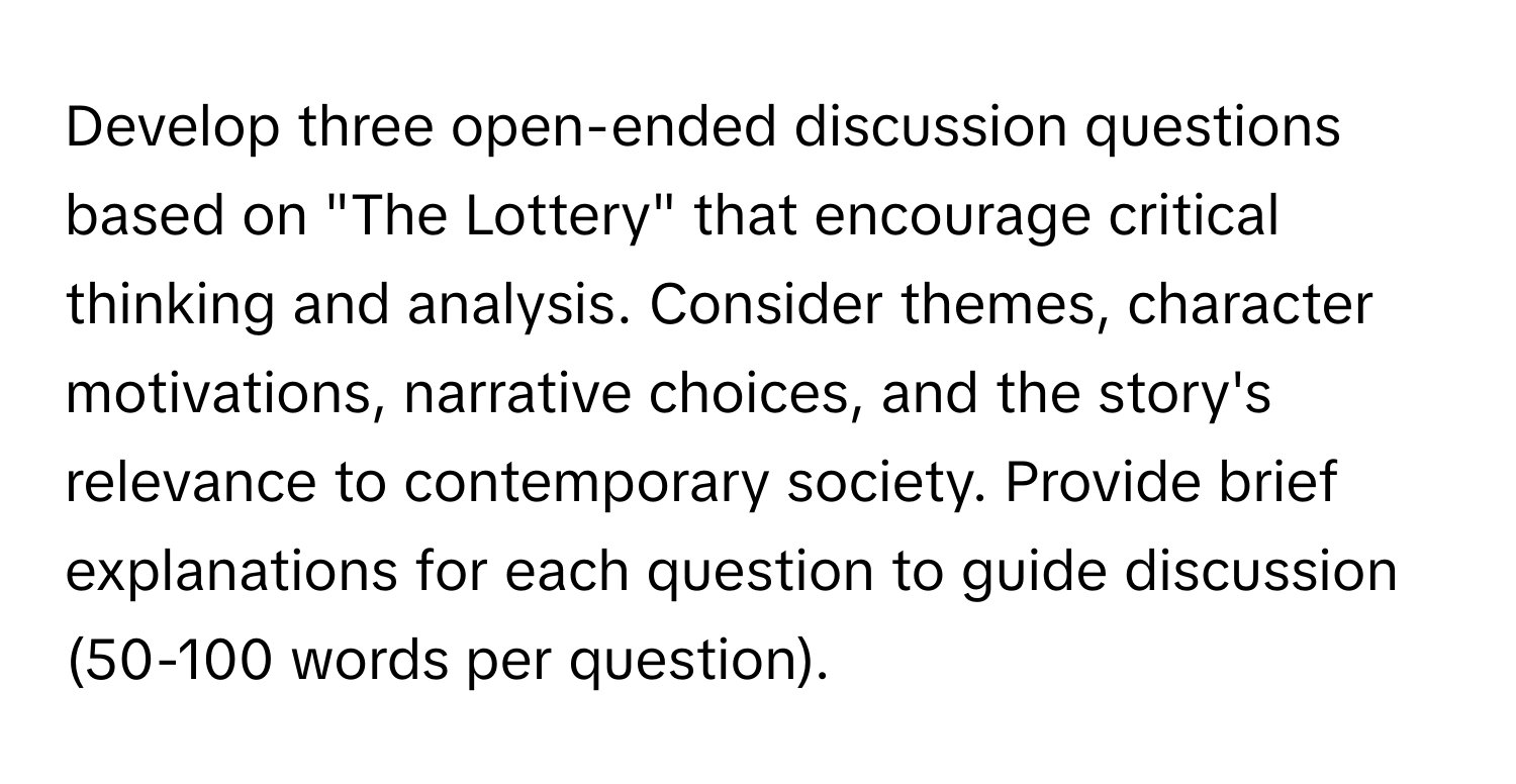 Develop three open-ended discussion questions based on "The Lottery" that encourage critical thinking and analysis. Consider themes, character motivations, narrative choices, and the story's relevance to contemporary society. Provide brief explanations for each question to guide discussion (50-100 words per question).