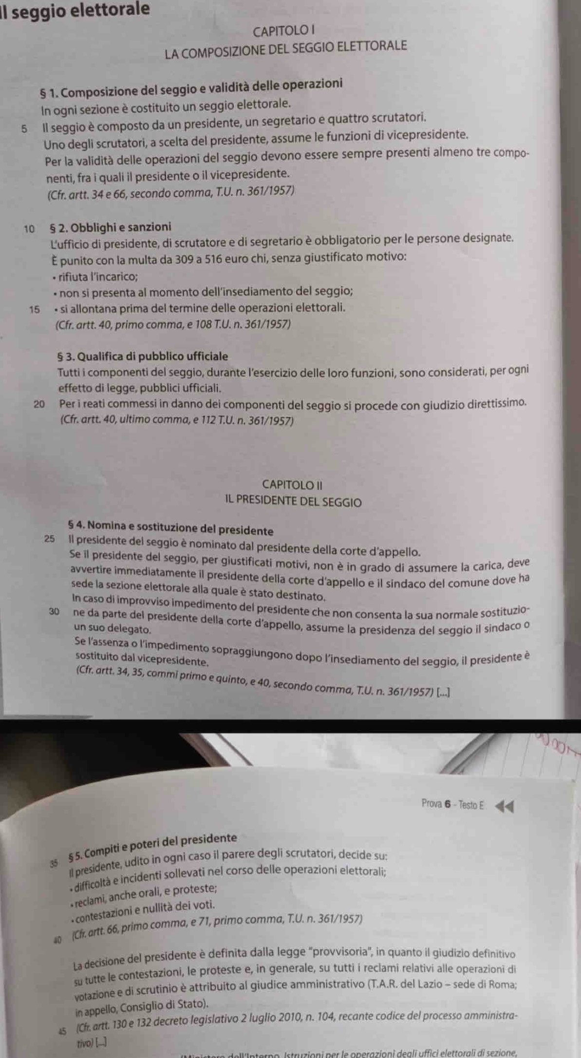 Il seggio elettorale
CAPITOLO I
LA COMPOSIZIONE DEL SEGGIO ELETTORALE
§ 1. Composizione del seggio e validità delle operazioni
In ogni sezione è costituito un seggio elettorale.
5 Il seggio è composto da un presidente, un segretario e quattro scrutatori.
Uno degli scrutatori, a scelta del presidente, assume le funzioni di vicepresidente.
Per la validità delle operazioni del seggio devono essere sempre presenti almeno tre compo-
nenti, fra i quali il presidente o il vicepresidente.
(Cfr. artt. 34 e 66, secondo comma, T.U. n. 361/1957)
10 § 2. Obblighi e sanzioni
L'ufficio di presidente, di scrutatore e di segretario è obbligatorio per le persone designate.
È punito con la multa da 309 a 516 euro chi, senza giustificato motivo:
• rifiuta l’incarico;
• non si presenta al momento dell’insediamento del seggio;
15 • si allontana prima del termine delle operazioni elettorali.
(Cfr. artt. 40, primo comma, e 108 T.U. n. 361/1957)
§ 3. Qualifica di pubblico ufficiale
Tutti i componenti del seggio, durante l’esercizio delle loro funzioni, sono considerati, per ogni
effetto di legge, pubblici ufficiali.
20 Per i reati commessi in danno dei componenti del seggio si procede con giudizio direttissimo.
(Cfr. artt. 40, ultimo comma, e 112 T.U. n. 361/1957)
CAPITOLO II
IL PRESIDENTE DEL SEGGIO
§ 4. Nomina e sostituzione del presidente
25 Il presidente del seggio è nominato dal presidente della corte d'appello.
Se il presidente del seggio, per giustificati motivi, non è in grado di assumere la carica, deve
avvertire immediatamente il presidente della corte d'appello e il sindaco del comune dove ha
sede la sezione elettorale alla quale è stato destinato.
In caso di improvviso impedimento del presidente che non consenta la sua normale sostituzio-
30 ne da parte del presidente della corte d'appello, assume la presidenza del seggio il sindaco o
un suo delegato.
Se l'assenza o l'impedimento sopraggiungono dopo l'insediamento del seggio, il presidente è
sostituito dal vicepresidente.
(Cfr. artt. 34, 35, commi primo e quinto, e 40, secondo comma, T.U. n. 361/1957) [...]
o 
Prova 6 - Testo E
35 § 5. Compiti e poteri del presidente
Il presidente, udito in ogni caso il parere degli scrutatori, decide su:
difficoltà e incidenti sollevati nel corso delle operazioní elettorali;
reclami, anche orali, e proteste;
-contestazioni e nullità dei voti.
4 (Cfr. artt. 66, primo comma, e 71, primo comma, T.U. n. 361/1957)
La decisione del presidente è definita dalla legge 'provvisoria", in quanto il giudizio definitivo
su tutte le contestazioni, le proteste e, in generale, su tutti i reclami relativi alle operazioni di
votazione e di scrutinio è attribuito al giudice amministrativo (T.A.R. del Lazio - sede di Roma;
in appello, Consiglio di Stato).
4s (Cfr. artt. 130 e 132 decreto legislativo 2 luglio 2010, n. 104, recante codice del processo amministra-
tivo) [_]
no Istruzioni per le operazioni deali uffici elettorali di sezione.