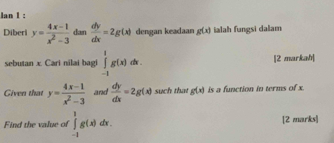 lan 1 : 
Diberi y= (4x-1)/x^2-3  dan  dy/dx =2g(x) dengan keadaan g(x) ialah fungsì dalam 
sebutan x. Cari nilai bagi ∈tlimits _(-1)^1g(x)dx. [2 markah] 
Given that y= (4x-1)/x^2-3  and  dy/dx =2g(x) such that g(x) is a function in terms of x. 
Find the value of ∈tlimits _(-1)^1g(x)dx. [2 marks]