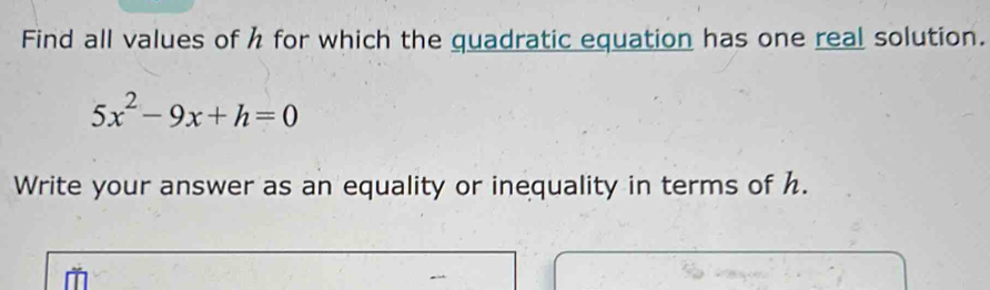 Find all values of h for which the quadratic equation has one real solution.
5x^2-9x+h=0
Write your answer as an equality or inequality in terms of h.