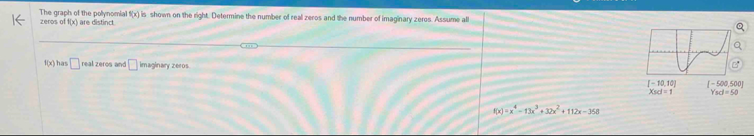 The graph of the polynomial f(x) is shown on the right. Determine the number of real zeros and the number of imaginary zeros. Assume all
zeros o off(x) are distinct
f(x) has □ real zeros and □ imaginary zeros.
Xsd=1 Yscl=50
f(x)=x^4-13x^3+32x^2+112x-358