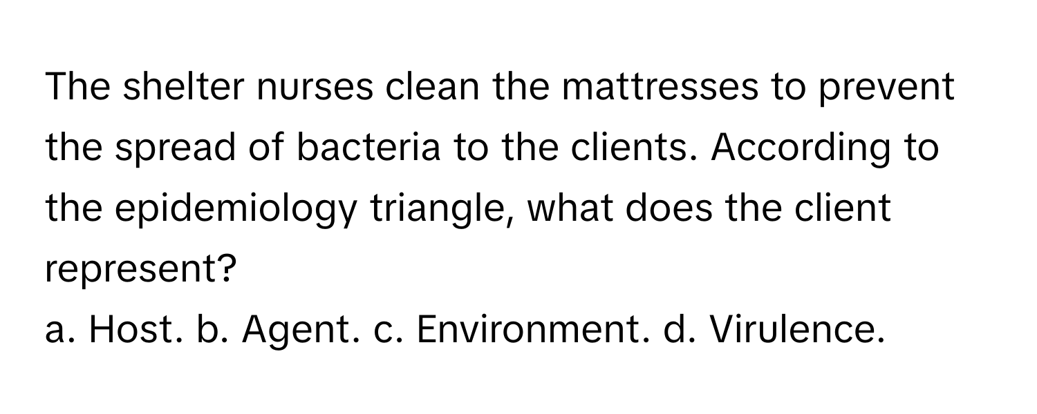 The shelter nurses clean the mattresses to prevent the spread of bacteria to the clients. According to the epidemiology triangle, what does the client represent? 

a. Host. b. Agent. c. Environment. d. Virulence.