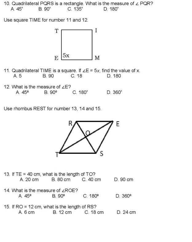 10, Quadrilateral PQRS is a rectangle. What is the measure of ∠ PQR ?
A. 45° B. 90° C. 135° D. 180°
Use square TIME for number 11 and 12.
11. Quadrilateral TIME is a square. If ∠ E=5x , find the value of x.
A. 5 B. 90 C. 18 D. 180
12. What is the measure of ∠ E 7
A. 45° B. 90° C. 180° D. 360°
Use rhombus REST for number 13, 14 and 15.
13. If TE=40cm , what is the length of TO?
A. 20 cm B. 80 cm C. 40 cm D. 90 cm
14. What is the measure of ∠ ROE ?
A. 45° B. 90^o C. 180° D. 360^o
15. If RO=12cm , what is the length of RS?
A. 6 cm B. 12 cm C. 18 cm D. 24 cm