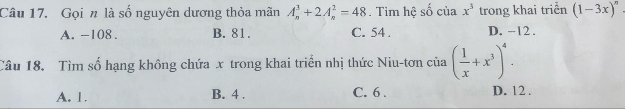 Gọi n là số nguyên dương thỏa mãn A_n^(3+2A_n^2=48. Tìm hệ số của x^3) trong khai triển (1-3x)^n
A. -108. B. 81. C. 54. D. -12.
Câu 18. Tìm số hạng không chứa x trong khai triển nhị thức Niu-tơn của ( 1/x +x^3)^4.
A. 1. B. 4. C. 6. D. 12.