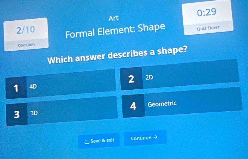 0:29 
Art 
2/10 
Formal Element: Shape Quiz Timer 
Question 
Which answer describes a shape?
2 2D
1 4D
4
3 3D Geometric 
Save & exit Continue