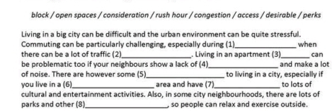 block / open spaces / consideration / rush hour / congestion / access / desirable / perks 
Living in a big city can be difficult and the urban environment can be quite stressful. 
Commuting can be particularly challenging, especially during (1)_ when 
there can be a lot of traffic (2)_ . Living in an apartment (3)_ can 
be problematic too if your neighbours show a lack of (4)_ and make a lot 
of noise. There are however some (5) _to living in a city, especially if 
you live in a (6) _area and have (7)_ to lots of 
cultural and entertainment activities. Also, in some city neighbourhoods, there are lots of 
parks and other (8) _ so people can relax and exercise outside.