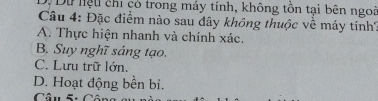 Dự lệu chi có trong máy tính, không tôn tại bên ngoi
Câu 4: Đặc điểm nào sau đây không thuộc về máy tính?
A. Thực hiện nhanh và chính xác.
B. Suy nghĩ sáng tạo.
C. Lưu trữ lớn.
D. Hoạt động bền bi.
Câu 5: Cô