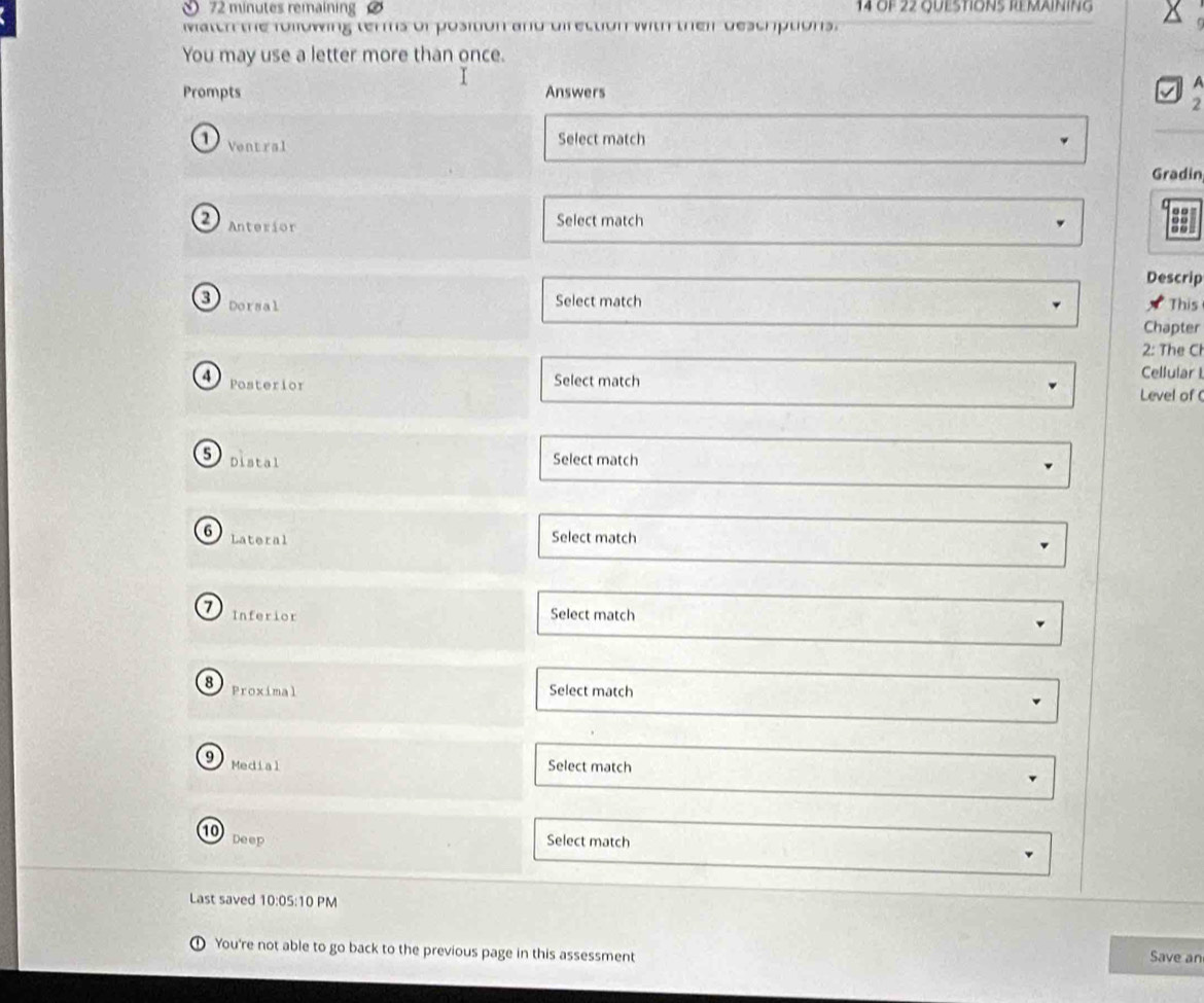 minutes remaining 14 Of 22 QUESTIONS REMAINING 
Match the following terms of position and direction with their descriptions. 
You may use a letter more than once. 
Prompts Answers 
2 
1) Ventral Select match 
Gradin 
2 Anterior 
Select match 
Descrip 
3 Dorsal 
Select match This 
Chapter 
2: The Cl 
4 Posterior 
Select match 
Cellular I 
Level of( 
5 Distal Select match 
6 Lateral Select match
7 Inferior 
Select match 
8 Proximal Select match 
9 Medial Select match 
10 Deep Select match 
Last saved 10:05:10 PM 
You're not able to go back to the previous page in this assessment Save an