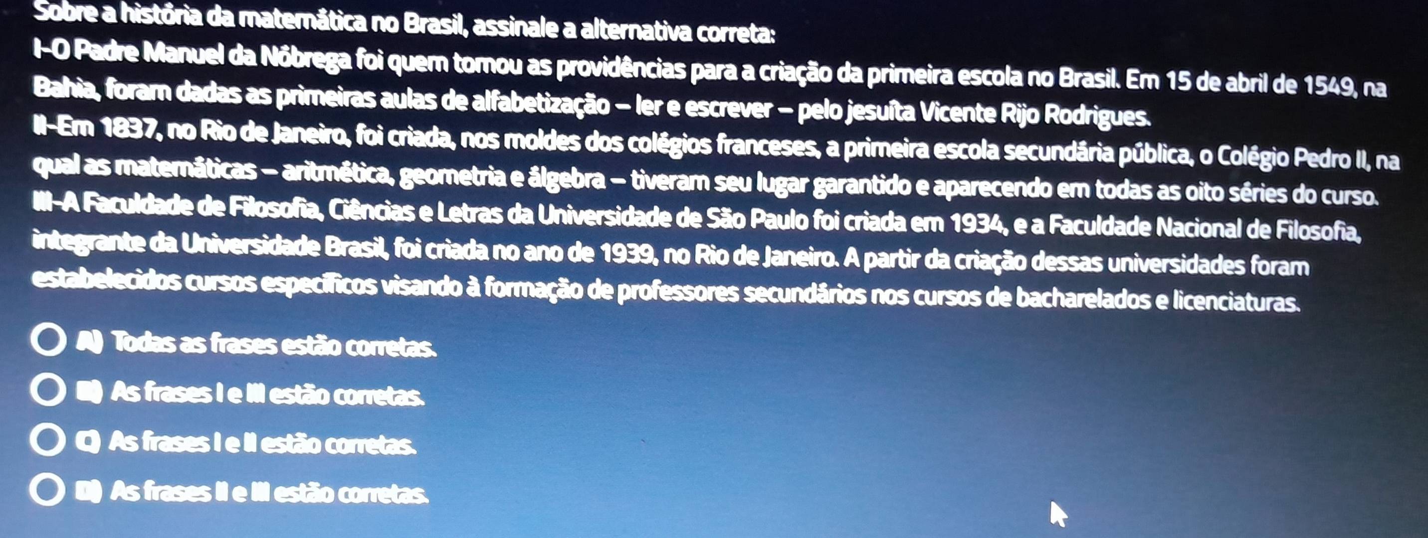 Sobre a história da materática no Brasil, assinale a alternativa correta:
I-O Padre Manuel da Nôbrega foi quem tomou as providências para a criação da primeira escola no Brasil. Em 15 de abril de 1549, na
Bahia, foram dadas as primeiras aulas de alfabetização - ler e escrever - pelo jesuíta Vicente Rijo Rodrigues.
II-Em 1837, no Rio de Janeiro, foi criada, nos moldes dos colégios franceses, a primeira escola secundária pública, o Colégio Pedro II, na
qual as maternáticas - aritmética, geometria e álgebra - tiveram seu lugar garantido e aparecendo em todas as oito séries do curso.
III-A Faculdade de Filosofia, Ciências e Letras da Universidade de São Paulo foi criada em 1934, e a Faculdade Nacional de Filosofia,
integrante da Universidade Brasil, foi criada no ano de 1939, no Rio de Janeiro. A partir da criação dessas universidades foram
estabelecidos cursos específicos visando à formação de professores secundários nos cursos de bacharelados e licenciaturas.
Todas as frases estão corretas.
As frases I e III estão corretas.
C) As frases I e II estão corretas.
() As frases II e III estão corretas.