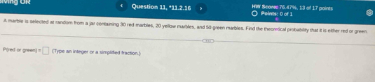 Question 11, 11.2.16 HW Scores 76.47%, 13 of 17 points Points: 0 of 1 
A marble is selected at random from a jar containing 30 red marbles, 20 yellow marbles, and 50 green marbles. Find the theoretical probability that it is either red or green.
P(red or green) =□ (Type an integer or a simplified fraction.)