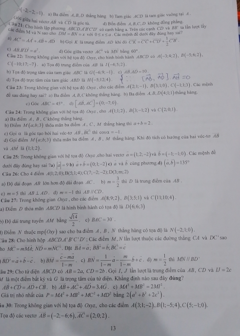 D(-2;-2;-1) - a) Ba điểm A,B, D thẳng hàng b) Tam giác ACD là tam giác vuỡng tại A .
Gộc giữu hai vécto AB và CD là góc tù. d) Bốn điểm A, B,C, D không đồng phẳng
Câu 21: Cho hình lập phương BCDA'B'C'D' có cạnh bằng a. Trên các cạnh CD và BB' ta lần lượt lấy
các điểm M và N sao cho DM=BN=x với 0≤ x≤ a Các mệnh đề dưới đây đùng hay sai?
a) AC=AA^2+AB+AD b) Gọi K là trung điểm AD khi đó vector CK=vector CC+vector CD'D'+ 1/2 overline C
c ) AB.B'D^2=a^2. d) Góc giữa vecto AC° và MN bằng 60°. A(-3;4;2),B(-5;6;2).
Câu 22: Trong không gian với hệ tọa độ Oxyz, cho hình bình hành ABCD có
C(-10:17:-7) a) Tọa độ trung điểm của AB là I(-4;5:2).
b) Tọa độ trọng tâm của tam giác ABC là G(-6;9;-1) , c) AB.AD=10.
d) Tọa độ trực tâm của tam giác ABD là H(-5:12:4). , Các mệnh
Cầu 23: Trong không gian với hệ tọa độ Oxyz , cho các điểm A(2;1;-1),B(3;1;0),C(-1;1;3)
dể sau đúng hay sai? a) Ba điểm A. B,C không thắng hàng. b) Ba điểm A. B, D(4:1:1) thẳng hàng,
c) Góc ABC=45° d) [AB,AC]=(0;-7;0).
Cầu 24: Trong không gian với hệ tọa đô Oxyz. cho A(1;1;2),B(3;-1;2) và C(2;0;1).
a) Ba điểm A , B , C không thắng hàng.
b) Điểm M(a:b:3) thoa mãn ba điểm A, C, M thắng hàng thì a+b=2.
c) Gọi α là góc tạo bởi hai véc-tơ AB,vector BC thì cos alpha =-1.
d) Gọi điểm M(a:b:3) thua mãn ba điểm A , B, M thắng hàng. Khi đó tích có hướng của hai véc-tơ overline AB
và AM là (1:1:2).
Câu 25: Trong không gian với hệ tọa độ Oxyz ,cho hai vecto a=(1;2;-2) và vector b=(-1;-1;0). Các mệnh đề
dưới đây đúng hay sai ?a) |vector a|=9b) vector a+vector b=(0;1;-2)c) ā và b cùng phương.d) (vector a,vector b)=135°
Câu 26: Cho 4 điểm A(1;2;0);B(5;1;4);C(7;-2;-2);D(3;m;2)
a) Độ dài đoạn AB lớn hơn độ dài đoạn AC . b) m= 3/2  thì D là trung điễm của AB .
c) m=5 thì AB⊥ AD 、 d) m=-1 thì ABparallel CD.
Câu 27: Trong không gian Oxyz , cho các điểm A(8;9;2),B(3;5;1) và C(11;10;4).
a) Điểm D thóa mãn ABCD là hình bình hành có tọa độ là D(6;6;3)
b) Độ dài trung tuyển AM bằng  sqrt(14)/2 . c) BAC=30°.
#) Điểm N thuộc n p(Oxy) sao cho ba điểm A , B , N thẳng hàng có tọa độ là N(-2;1;0).
2âu 28: Cho hình hộp ABCD.A' B'C'D'; Các điểm M, N lần lượt thuộc các đường thắng CA và DC' sao
ho MC=mMA;ND=mNC'. Đặt vector BA=vector a;vector BB=vector b;vector BC=c
BD'=a+b-c. b) BM= (c-ma)/1-m . c) Bvector N= 1/1-m a- m/1-m b+c. d) m= 1/2  thì MNparallel BD
âu 29: Cho tứ diện . A 3CD có AB=2a,CD=2b. Gọi I, J lần lượt là trung điểm của AB, CD và IJ=2c
V  là một điểm bắt kỳ và G là trọng tâm của tứ điện. Khẳng định nào sau đây đúng?
AB+CD=AD+CB.b) AB+AC+AD=3AG. c) MA^2+MB^2=2MI^2.
Giá trị nhỏ nhất của P=MA^2+MB^2+MC^2+MD^2 bằng 2(a^2+b^2+2c^2).
Âu 30: Trong không gian với hệ tọa độ Oxyz, cho các điểm A(3;1;-2),B(1;-5;4),C(5;-1;0).
Tọa độ các vecto vector AB=(-2;-6;6),vector AC=(2;0;2).
13