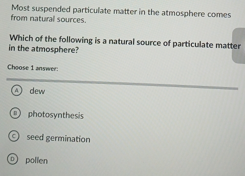 Most suspended particulate matter in the atmosphere comes
from natural sources.
Which of the following is a natural source of particulate matter
in the atmosphere?
Choose 1 answer:
A dew
B photosynthesis
seed germination
D) pollen