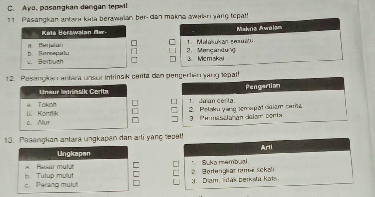 Ayo, pasangkan dengan tepat!
11. Pasangkan antara kata berawalan ber- dan makna awalan yang tepat!
Makna Awalan
Kata Berawalan Ber-
a. Berjalan 1. Melakukan sesuatu.
b. Bersepatu
2. Mengandung
c. Berbuah 3. Memakai
12. Pasangkan antara unsur intrinsik cerita dan pengertian yang tepat!
Unsur Intrinsik Cerita Pengertian
a. Tokoh 1. Jalan cerita.
b. Konflik 2. Pelaku yang terdapat dalam cerita.
c. Alur 3. Permasalahan dalam cerita.
13. Pasangkan antara ungkapan dan arti yang tepat!
Arti
Ungkapan
a. Besar mulut 1. Suka membual.
b. Tutup mulut 2. Bertengkar ramai sekali.
c. Perang mulut 3. Diam, tidak berkata-kata.