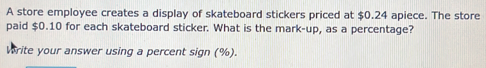 A store employee creates a display of skateboard stickers priced at $0.24 apiece. The store 
paid $0.10 for each skateboard sticker. What is the mark-up, as a percentage? 
Write your answer using a percent sign (%).