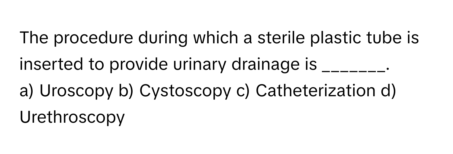 The procedure during which a sterile plastic tube is inserted to provide urinary drainage is _______.

a) Uroscopy b) Cystoscopy c) Catheterization d) Urethroscopy