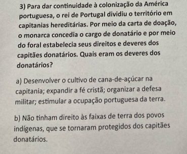 Para dar continuidade à colonização da América
portuguesa, o rei de Portugal dividiu o território em
capitanias hereditárias. Por meio da carta de doação,
o monarca concedia o cargo de donatário e por meio
do foral estabelecia seus direitos e deveres dos
capitães donatários. Quais eram os deveres dos
donatários?
a) Desenvolver o cultivo de cana-de-açúcar na
capitania; expandir a fé cristã; organizar a defesa
militar; estimular a ocupação portuguesa da terra.
b) Não tinham direito às faixas de terra dos povos
indígenas, que se tornaram protegidos dos capitães
donatários.