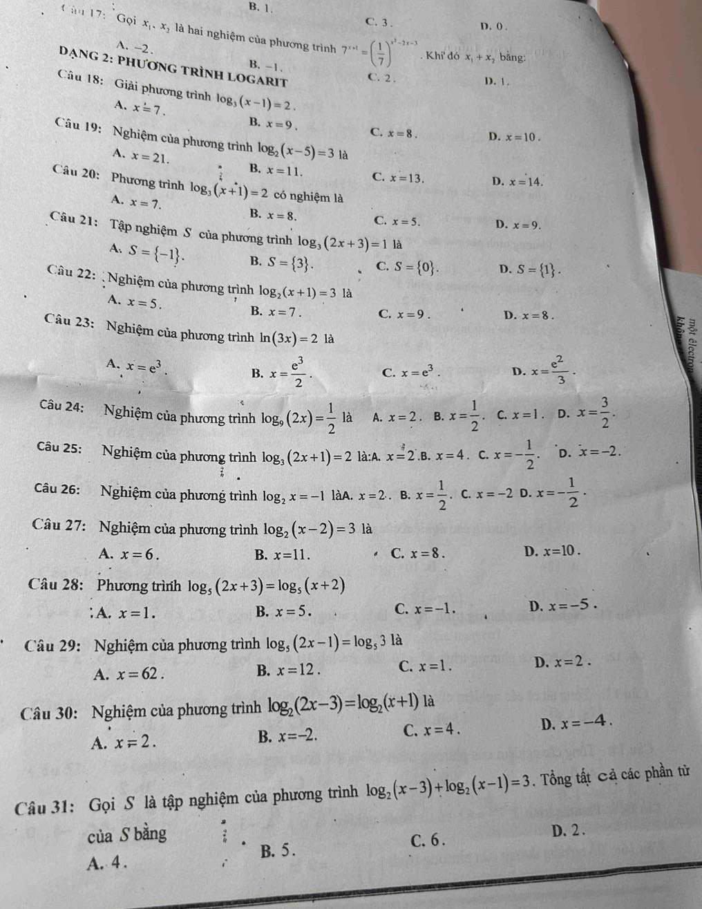 B. 1.
C. 3 . D. 0 .
17:G oi x_1,x_2 là hai nghiệm của phương trình 7^(x+1)=( 1/7 )^x^2-2x-3
A. -2 .
. Khi' đó x_1+x_2 bằng:
ạng 2: phương tRình LOGarIt
B. -1. C. 2 .
D. 1 .
Câu 18: Giải phương trình log _3(x-1)=2.
A. xoverset .=7.
B. x=9. C. x=8. D. x=10.
Câu 19: Nghiệm của phương trình log _2(x-5)=3 là
A. x=21.
B. x=11. C. x=13. D. x=14.
Câu 20: Phương trình log _3(x+1)=2 có nghiệm là
A. x=7.
B. x=8.
C. x=5. D. x=9.
Câu 21: Tập nghiệm S của phương trình log _3(2x+3)=1 là
A. S= -1 . B. S= 3 . C. S= 0 . D. S= 1 .
Câu 22: Nghiệm của phương trình log _2(x+1)=3 là x=8. :
A. x=5.
B. x=7. C. x=9. D.
Câu 23: Nghiệm của phương trình ln (3x)=2la
A. x=e^3.
B. x= e^3/2 . C. x=e^3. D. x= e^2/3 .
Câu 24: Nghiệm của phương trình log _9(2x)= 1/2 la A. x=2 B. x= 1/2 . C. x=1 D. x= 3/2 .
Câu 25: Nghiệm của phương trình log _3(2x+1)=2 là:A. x=2 .B. x=4. C. x=- 1/2  D. x=-2.
Câu 26: Nghiệm của phương trình log _2x=-1 làA. x=2.. B. x= 1/2 . C. x=-2 D. x=- 1/2 ·
Câu 27: Nghiệm của phương trình log _2(x-2)=3 là
A. x=6. B. x=11. C. x=8. D. x=10.
Câu 28: Phương trình log _5(2x+3)=log _5(x+2) ;A. x=1. B. x=5. C. x=-1. D. x=-5.
Câu 29: Nghiệm của phương trình log _5(2x-1)=log _53 là
A. x=62.
B. x=12.
C. x=1.
D. x=2.
Câu 30: Nghiệm của phương trình log _2(2x-3)=log _2(x+1) là
A. x=2. B. x=-2. C. x=4. D. x=-4.
Câu 31: Gọi S là tập nghiệm của phương trình log _2(x-3)+log _2(x-1)=3 , Tổng tất Cả các phần từ
của S bằng D. 2 .
A. 4 . B. 5 .
C. 6 .