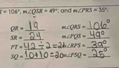 R=106°, m∠ QSR=49° , and m∠ PRS=35°.
QR= _ m∠ QRS= _
SR= _ m∠ PQS= _
PT= _ m∠ RPS= _
SQ= _ ) m∠ PSQ= _