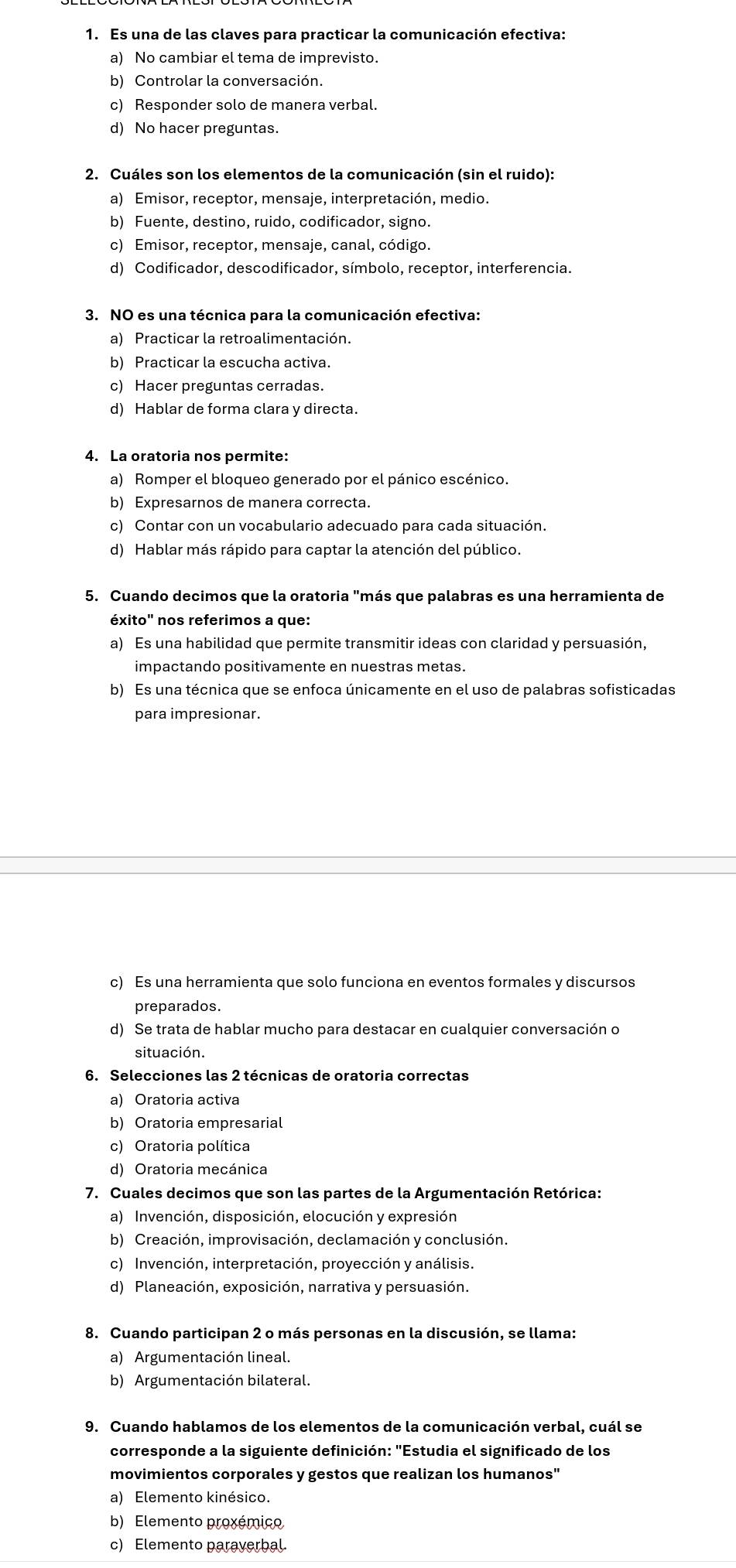 Es una de las claves para practicar la comunicación efectiva:
a) No cambiar el tema de imprevisto.
b) Controlar la conversación.
c) Responder solo de manera verbal.
d) No hacer preguntas.
2. Cuáles son los elementos de la comunicación (sin el ruido):
a) Emisor, receptor, mensaje, interpretación, medio.
b) Fuente, destino, ruido, codificador, signo.
c) Emisor, receptor, mensaje, canal, código.
d) Codificador, descodificador, símbolo, receptor, interferencia.
3. NO es una técnica para la comunicación efectiva:
a) Practicar la retroalimentación.
b) Practicar la escucha activa.
c) Hacer preguntas cerradas.
d) Hablar de forma clara y directa.
4. La oratoria nos permite:
a) Romper el bloqueo generado por el pánico escénico.
b) Expresarnos de manera correcta.
c) Contar con un vocabulario adecuado para cada situación.
d) Hablar más rápido para captar la atención del público.
5. Cuando decimos que la oratoria "más que palabras es una herramienta de
éxito'' nos referimos a que:
a) Es una habilidad que permite transmitir ideas con claridad y persuasión,
impactando positivamente en nuestras metas.
b) Es una técnica que se enfoca únicamente en el uso de palabras sofisticadas
para impresionar.
c) Es una herramienta que solo funciona en eventos formales y discursos
preparados.
d) Se trata de hablar mucho para destacar en cualquier conversación o
situación.
6. Selecciones las 2 técnicas de oratoria correctas
a) Oratoria activa
b) Oratoria empresarial
c) Oratoria política
d) Oratoria mecánica
7. Cuales decimos que son las partes de la Argumentación Retórica:
a) Invención, disposición, elocución y expresión
b) Creación, improvisación, declamación y conclusión.
c) Invención, interpretación, proyección y análisis.
d) Planeación, exposición, narrativa y persuasión.
8. Cuando participan 2 o más personas en la discusión, se llama:
a) Argumentación lineal.
b) Argumentación bilateral.
9. Cuando hablamos de los elementos de la comunicación verbal, cuál se
corresponde a la siguiente definición: "Estudia el significado de los
movimientos corporales y gestos que realizan los humanos"
a) Elemento kinésico.
b) Elemento proxémico
c) Elemento paraverbal.