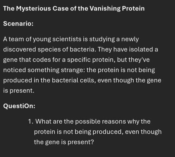 The Mysterious Case of the Vanishing Protein 
Scenario: 
A team of young scientists is studying a newly 
discovered species of bacteria. They have isolated a 
gene that codes for a specific protein, but they've 
noticed something strange: the protein is not being 
produced in the bacterial cells, even though the gene 
is present. 
QuestiOn: 
1. What are the possible reasons why the 
protein is not being produced, even though 
the gene is present?