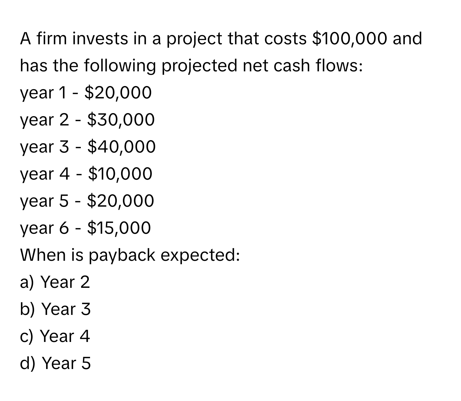 A firm invests in a project that costs $100,000 and has the following projected net cash flows:

year 1 - $20,000
year 2 - $30,000
year 3 - $40,000
year 4 - $10,000
year 5 - $20,000
year 6 - $15,000

When is payback expected:
a) Year 2
b) Year 3
c) Year 4
d) Year 5