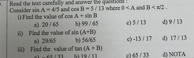 Read the text carefully and answer the questions :
Consider sin A=4/5 and cos B=5/13 where 0 and B . 
i) Find the value of cos A+sin B
a) 20 / 65 b) 99 / 65 c) 5 / 13 d) 9 / 13
ii) Find the value of sin (A+B)
a) 29/65 b) 56/65 c) -13 / 17 d) 17 / 13
iii) Find the value of tan (A+B)
a) -65 / 33 b) 19/ 11 c) 65 / 33 d) NOTA