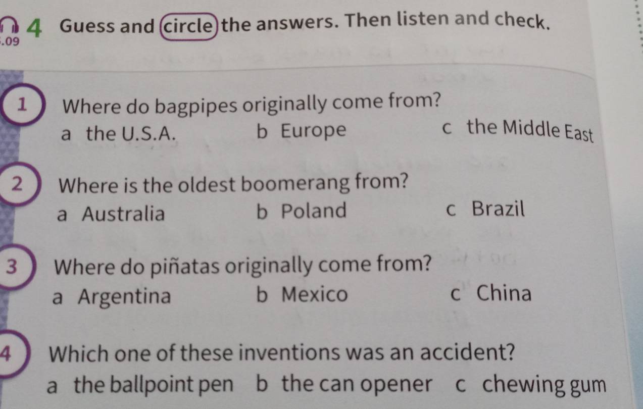 Guess and (circle) the answers. Then listen and check.
.09
1 Where do bagpipes originally come from?
a the U.S.A. b Europe c the Middle East
2  Where is the oldest boomerang from?
a Australia b Poland
c Brazil
3 ) Where do piñatas originally come from?
a Argentina b Mexico c China
4 ) Which one of these inventions was an accident?
a the ballpoint pen b the can opener c chewing gum